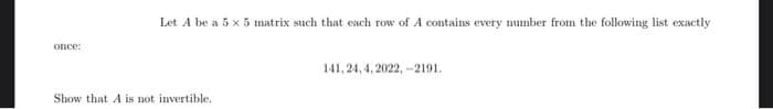 Let A be a 5 x 5 matrix such that each row of A contains every mumber from the following list exactly
OIce:
141, 24, 4, 2022, -2191.
Show that A is not invertible.
