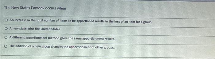 The New States Paradox occurs when
O An Increase In the total number of Items to be apportioned results In the loss of an Item for a group.
O A new state Joins the Unlted States
O A different apportionment method glves the same apportionment results.
O The addition of a new group changes the apportionment of other groups.
