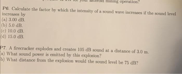 mining operation?
P6. Calculate the factor by which the intensity of a sound wave increases if the sound level
increases by
(а) 3.00 dB.
(b) 5.0 dB.
(c) 10.0 dB.
(d) 15.0 dB.
P7. A firecracker explodes and creates 105 dB sound at a distance of 3.0 m.
a) What sound power is emitted by this explosion?
b) What distance from the explosion would the sound level be 75 dB?
