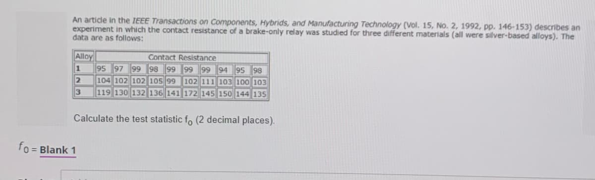 An artidle in the IEEE Transactions on Components, Hybrids, and Manufacturing Technology (Vol. 15, No. 2, 1992, pp. 146-153) describes an
experiment in which the contact resistance of a brake-only relay was studied for three different materials (all were silver-based alloys). The
data are as follows:
Alloy
1
95 97 99 98 99 99 99 94 95 98
104 102 102 105 99 102 111 103 100 103
Contact Resistance
119 130 132 136 141 172 145 150 144 135
Calculate the test statistic fo (2 decimal places).
fo
= Blank 1
