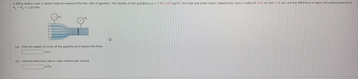 A filling station uses a Venturi tube to measure the flow rate of gasoline. The density of the gasoline is p = 7.40 x 10 kg/m, the inlet and outlet tubes, respectively, have a radius of 3.56 cm and 1.78 cm, and the difference in input and output pressure is
P-P, = 1.20 kPa.
(a) Find the speed (in m/s) of the gasoline as it leaves the hose.
m/s
(b) Find the fluid flow rate in cubic meters per second.
]m³/s
