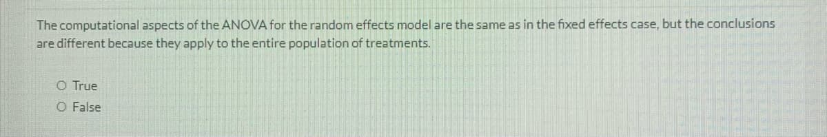 The computational aspects of the ANOVA for the random effects model are the same as in the fixed effects case, but the conclusions
are different because they apply to the entire population of treatments.
O True
O False
