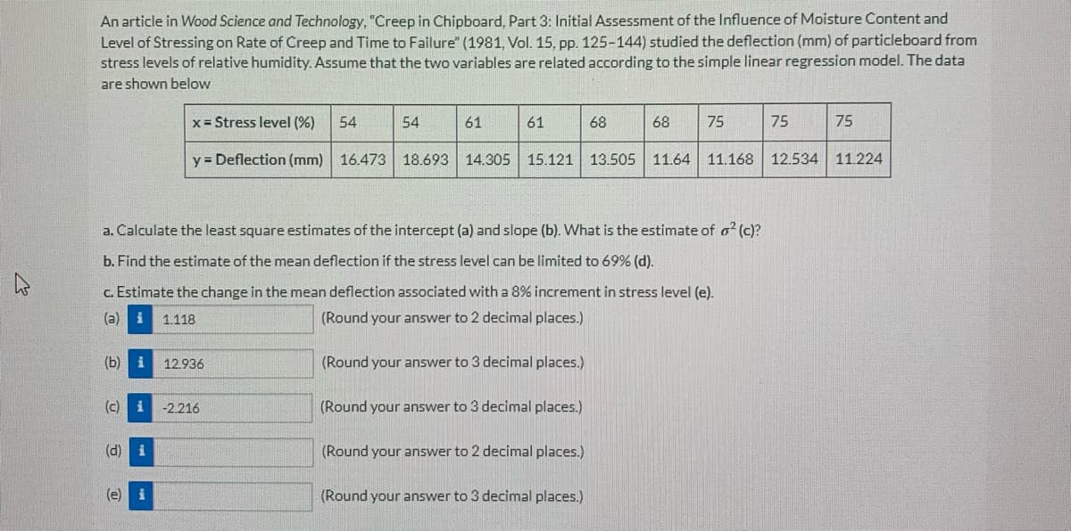 An article in Wood Science and Technology, "Creep in Chipboard, Part 3: Initial Assessment of the lInfluence of Moisture Content and
Level of Stressing on Rate of Creep and Time to Failure" (1981, Vol. 15. pp. 125-144) studied the deflection (mm) of particleboard from
stress levels of relative humidity. Assume that the two variables are related according to the simple linear regression model. The data
are shown below
x = Stress level (%)
54
54
61
61
68
68
75
75
75
y = Deflection (mm) 16.473 18.693 14.305
15.121 13.505 11.64 11.168 12.534 11.224
a. Calculate the least square estimates of the intercept (a) and slope (b). What is the estimate of o (c)?
b. Find the estimate of the mean deflection if the stress level can be limited to 69% (d).
c. Estimate the change in the mean deflection associated with a 8% increment in stress level (e).
(a)
1.118
(Round your answer to 2 decimal places.)
(b) i
12.936
(Round your answer to 3 decimal places.)
(c)
-2.216
(Round your answer to 3 decimal places.)
(d) i
(Round your answer to 2 decimal places.)
(e) i
(Round your answer to 3 decimal places.)
