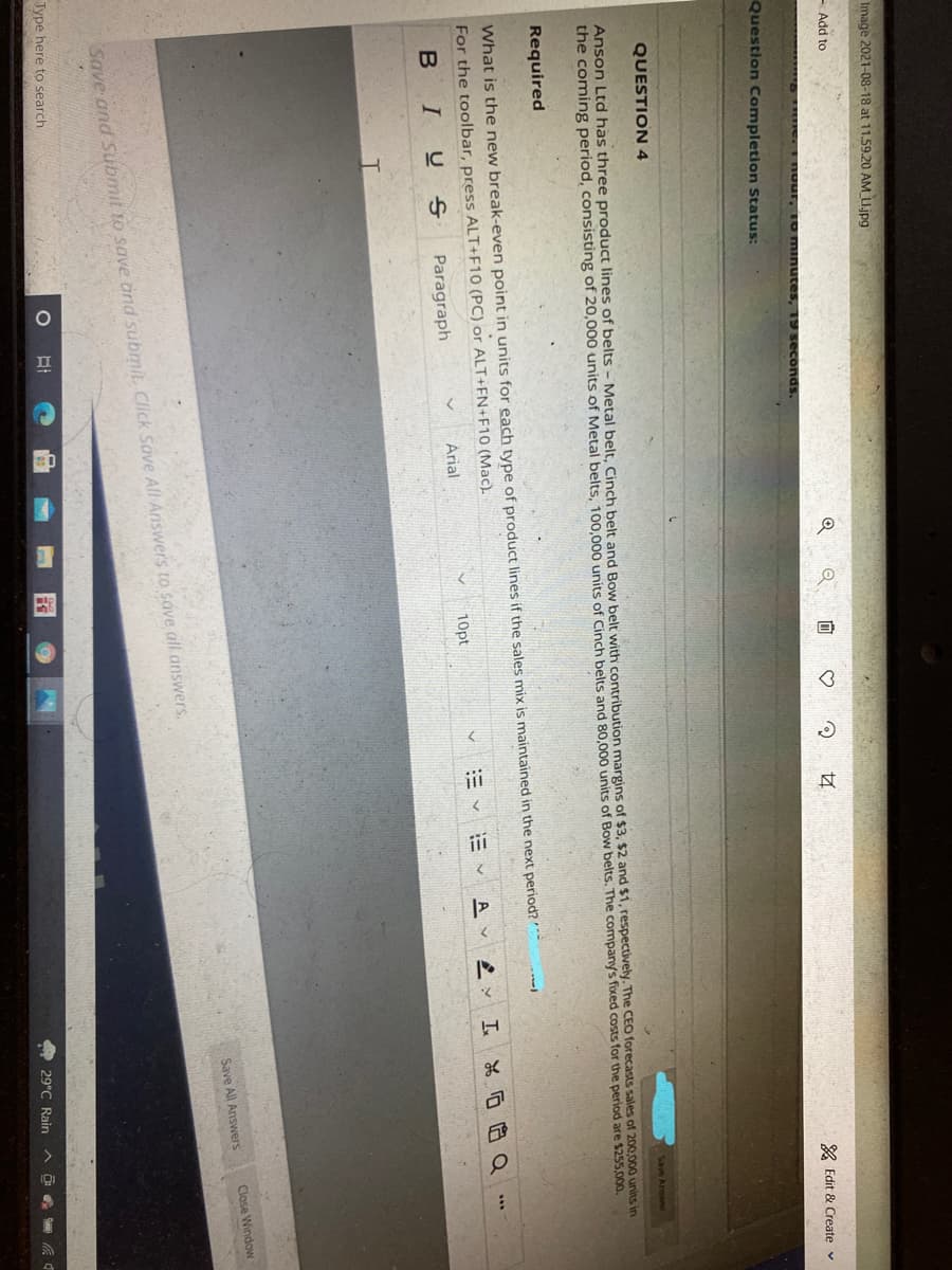 Image 2021-08-18 at 11.59.20 AM U.jpg
- Add to
A Edit & Create v
seconds.
Question Completion Status:
QUESTION 4
Anson Ltd has three product lines of belts - Metal belt, Cinch belt and Bow belt with contribution margins of $3, $2 and $1, respectively. The CEO forecasts sales of 200,000 units in
the coming period, consisting of 20,000 units of Metal belts, 100,000 units of Cinch belts and 80,000 units of Bow belts. The company's fixed costs for the period are $255,000.
Required
What is the new break-even point in units for each type of product lines if the sales mix is maintained in the next period?
For the toolbar, press ALT+F10 (PC) or ALT+FN+F10 (Mac).
三 工品厄白Q
...
10pt
E v E v Av
Arial
B IU s
Paragraph
Close Window
Save All Answers
Save and Submit to save änd submit. Click Save All Ariswers to save all answers.
Type here to search
O 29°C Rain
