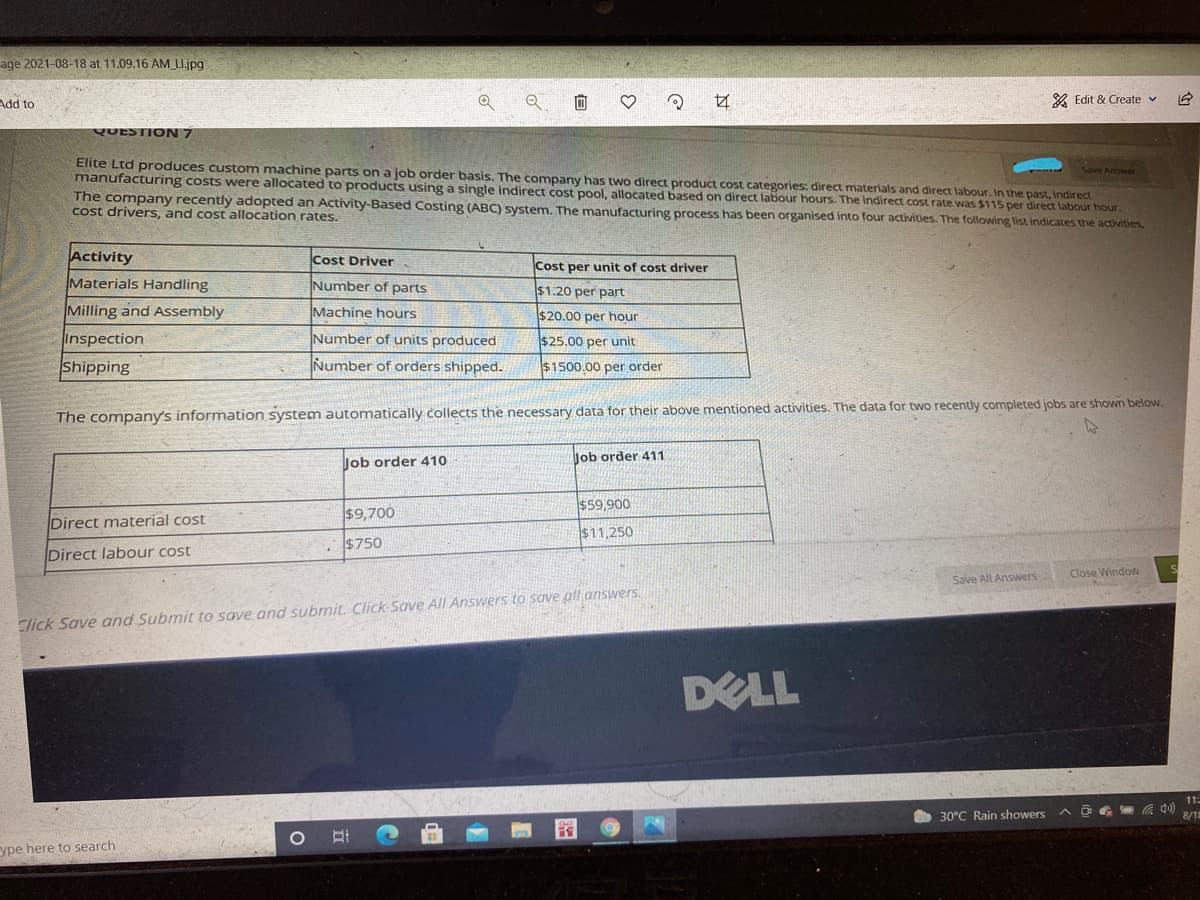 age 2021-08-18 at 11.09.16 AM U.jpg
Add to
& Edit & Create v
YUESTION 7
Elite Ltd produces custom machine parts on a job order basis. The company has two direct product cost categories: direct materials and direct labour. In the past, indirect.
manufacturing costs were allocated to products using a single indirect cost pool, allocated based on direct labour hours. The indirect cost rate was $115 per direct labour hour.
The company recently adopted an Activity-Based Costing (ABC) system. The manufacturing process has been organised into four activities. The following list indicates the activities,
cost drivers, and cost allocation rates.
Activity
Cost Driver
Cost per unit of cost driver
Materials Handling
Number of parts
$1.20 per part
Milling and Assembly
Machine hours
$20.00 per hour
Inspection
Number of units produced
$25.00 per unit
Shipping
Number of orders shipped.
$1500.00 per order
The company's information system automatically collects the necessary data for their above mentioned activities. The data for two recently completed jobs are shown below.
Job order 410
Job order 411
$59,900
$9,700
Direct material cost
$11,250
$750
Direct labour cost
Save All Answers
Close Window
Click Save and Submit to save and submit. Click Save All Answers to save all answers.
DELL
11:
30°C Rain showers
ヘ回 )
8/18
ype here to search
