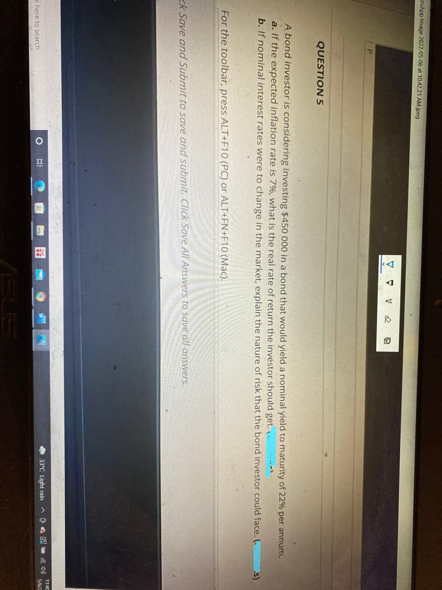 atsApp Image 2022-05-06 at 10.42.21 AM.jpeg
QUESTION 5
A bond investor is considering investing $450 000 in a bond that would yield a nominal yield to maturity of 22% per annum.
a. If the expected inflation rate is 7%, what is the real rate of return the investor should get. --
b. If nominal interest rates were to change in the market, explain the nature of risk that the bond investor could face. (-
s)
For the toolbar, press ALT+F10 (PC) or ALT+FN+F10 (Mac).
ck Save and Submit to save and submit. Click Save All Answers to save all answers.
11:4C
O 33°C Light rain A
5/6/2
e here to search
