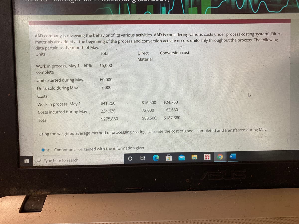 AAD company is reviewing the behavior of its various activities. AAD is considering various costs under process costing system. Đirect
materials are added at the beginning of the process and conversion activity occurs uniformly throughout the process. The following
data pertain to the month of May.
Units
Total
Direct
Conversion cost
„Material
Work in process, May 1 - 60%
complete
15,000
Units started during May
60,000
Units sold during May
7,000
Costs
Work in process, May 1
$41,250
$16,500
$24,750
Costs incurred during May
234,630
72,000
162,630
$275,880
$88,500
$187,380
Total
Using the weighted average method of procesşing costing, calculate the cost of goods completed and transferred during May.
O a. Cannot be ascertained with the information given
O Type here to search
