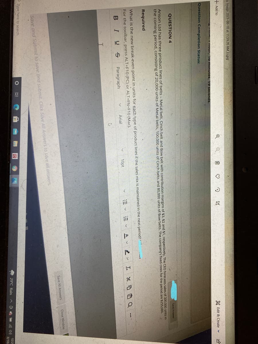 p Image 2021-08-18 at 11.59.20 AM LI.jpg
+ Add to
向
& Edit & Create v
RE E HOur, Io minutes, 19 seconds.
Question Completion Status:
QUESTION4
Save Ansewer
Anson Ltd has three product lines of belts - Metal belt, Cinch belt and Bow belt with contribution margins of $3, $2 and $1, respectively. The CEO forecasts sales of 200,000 units in
the coming period, consisting of 20,000 units of Metal belts, 100,000 units of Cinch belts and 80,000 units of Bow belts. The company's fixed costs for the period are $255,000.
Required
What is the new break-even point in units for each type of product lines if the sales mix is maintained in the next period?*
For the toolbar, press ALT+F10 (PC) or ALT+FN+F10 (Mac).
A
三、 I品厄白Q
BIU s
Paragraph
Arial
10pt
Close Window
Save All Answers
Save and Sibmit to save and submit. Click Sove All Ariswers to save all answers.
O Type here to search
O 29°C Rain
12:2
8/18/
