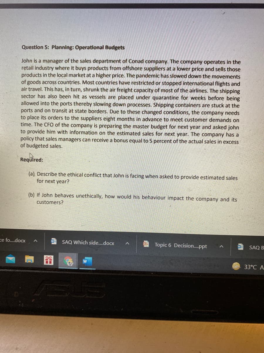 Question 5: Planning: Operational Budgets
John is a manager of the sales department of Conad company. The company operates in the
rętail industry where it buys products from offshore suppliers at a lower price and sells those
products in the local market at a higher price. The pandemic has slowed down the movements
of goods across countries. Most countries have restricted or stopped international flights and
air travel. This has, in turn, shrunk the air freight capacity of most of the airlines. The shipping
sector has also been hit as vessels are placed under quarantine for weeks before being
allowed into the ports thereby slowing down processes. Shipping containers are stuck at the
ports and on transit at state borders. Due to these changed conditions, the company needs
to place its orders to the suppliers eight months in advance to meet customer demands on
time. The CFO of the company is preparing the master budget for next year and asked john
to provide him with information on the estimated sales for next year. The company has a
policy that sales managers can receive a bonus equal to 5 percent of the actual sales in excess
of budgeted sales.
Reqüired:
(a) Describe the ethical conflict that John is facing when asked to provide estimated sales
for next year?
(b) If John behaves unethically, how would his behaviour impact the company and its
customers?
ce fo..docx
SAQ Which side..docx
Topic 6 Decision..ppt
SAQ B
33°C A
