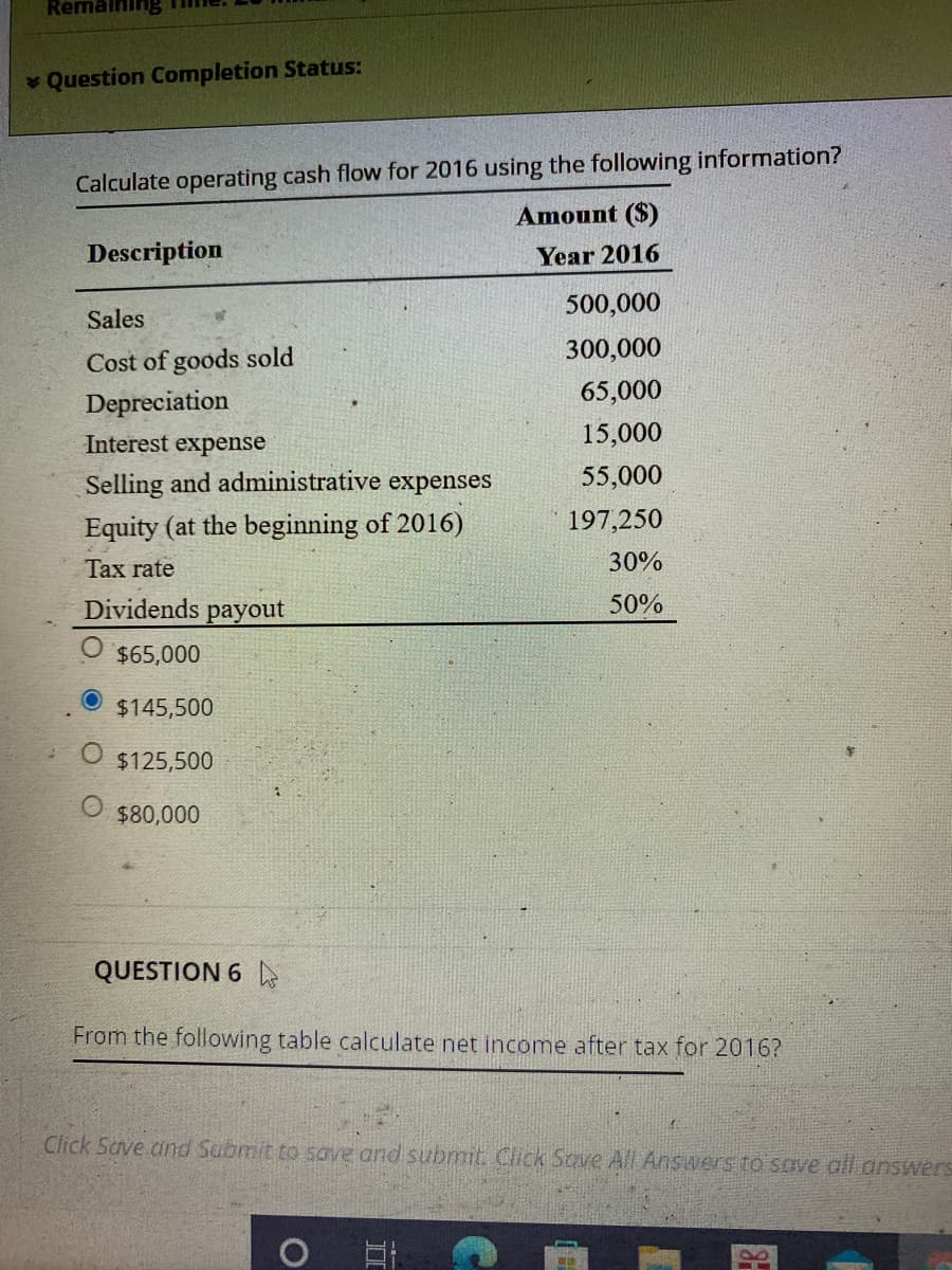 Remaining
Question Completion Status:
Calculate operating cash flow for 2016 using the following information?
Amount ($)
Description
Year 2016
500,000
Sales
300,000
Cost of goods sold
65,000
Depreciation
Interest expense
15,000
Selling and administrative expenses
55,000
Equity (at the beginning of 2016)
197,250
Tax rate
30%
Dividends payout
50%
$65,000
$145,500
$125,500
$80,000
QUESTION 6
From the following table calculate net income after tax for 2016?
Click Save.and Submit to SGVE and submit. Click Sove All Answers to scve all answers
