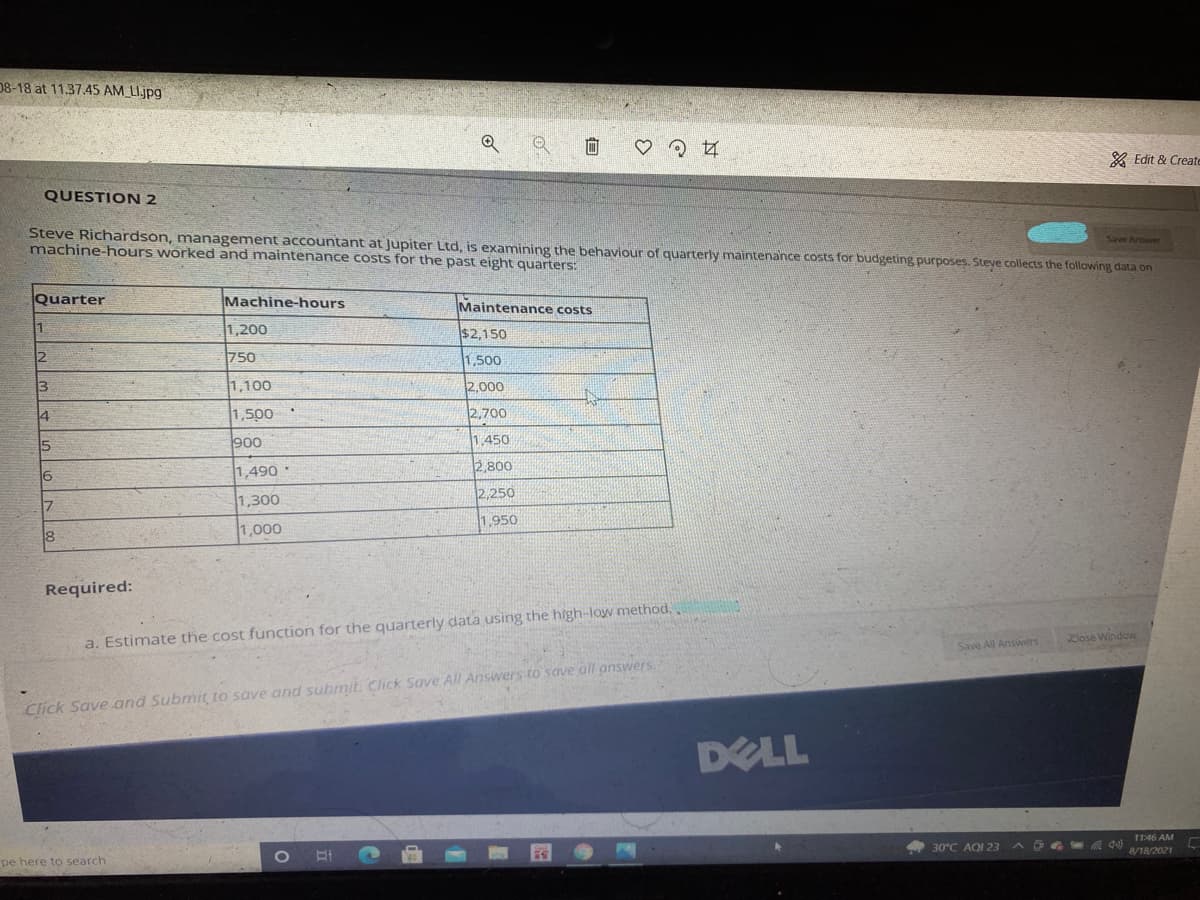 08-18 at 11.37.45 AM_LI.jpg
& Edit & Create
QUESTION 2
Steve Richardson, management accountant at Jupiter Ltd, is examining the behaviour of quarterly maintenance costs for budgeting purposes. Steve collects the following data on
machine-hours worked and maintenance costs for the past eight quarters:
Save Answer
Quarter
Machine-hours
Maintenance costs
1,200
$2,150
12.
750
1,500
3.
1,100
2,000
14
1,500
2,700
15
900
1,450
1,490
2,800
16
2,250
7
1,300
1,950
1,000
Required:
Close Window
a. Estimate the cost function for the quarterly data using the high-low method,
Save All Answers
Click Save and Submit to save and submit. Click Save All Answers to save all answers.
DELL
11:46 AM
30°C AQI 23 A A 90)
8/18/2021
pe here to search
