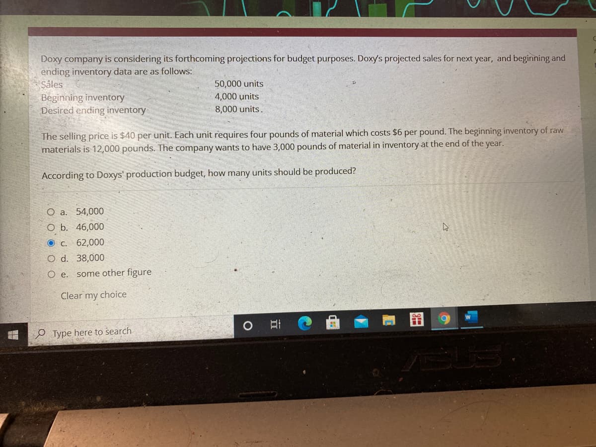 Doxy company is considering its forthcoming projections for budget purposes. Doxy's projected sales for next year, and beginning and
ending inventory data are as follows:
Såles
Beginning inventory
Desired ending inventory
50,000 units
4,000 units
8,000 units.
The selling price is $40 per unit. Each unit requires four pounds of material which costs $6 per pound. The beginning inventory of raw
materials is 12,000 pounds. The company wants to have 3,000 pounds of material in inventory at the end of the year.
According to Doxys' production budget, how many units should be produced?
O a. 54,000
O b. 46,000
O C.
62,000
O d. 38,000
.
some other figure
Clear my choice
O Type here to search
立
