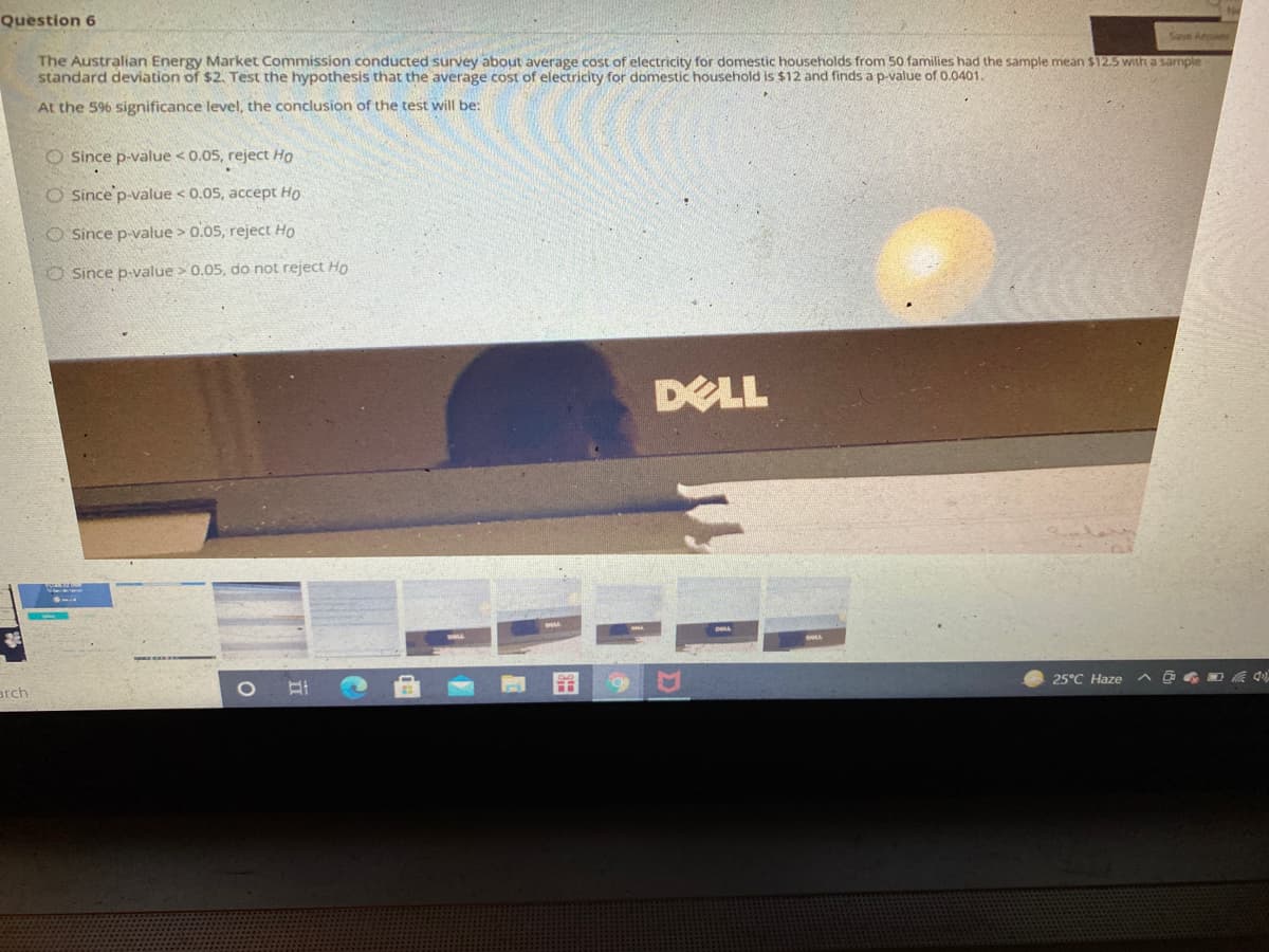 Question 6
Save Anow
The Australian Energy Market Commission conducted survey about average cost of electricity for domestic households from 50 families had the sample mean $12.5 with a sample
standard deviation of $2. Test the hypothesis that the average cost of electricity for domestic household is $12 and finds ap-value of 0.0401.
At the 596 significance level, the conclusion of the test will be:
O Since p-value < 0.05, reject Họ
O Since p-value < 0.05, accept Ho
O Since p-value > 0.05, reject Ho
O Since p-value > 0.05, do not reject Ho
DELL
25°C Haze
arch
