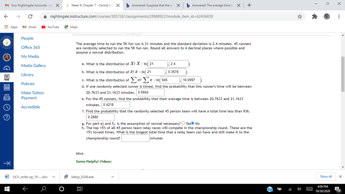 M Your Nightingale Accounts - di X
O Week 9: Chapter 7 - Central Lin X
b Answered: Suppose that the ar
b Answered: The average time to
A nightingale.instructure.com/courses/3057261/assignments/28988922?module_item_id=62436830
E Apps
M Gmail
O YouTube
A Maps
Реople
The average time to run the 5K fun run is 21 minutes and the standard deviation is 2.4 minutes. 45 runners
Office 365
are randomly selected to run the 5K fun run. Round all answers to 4 decimal places where possible and
assume a normal distribution.
My Media
a. What is the distribution of X? X - N( 21
2.4
Media Gallery
b. What is the distribution of I? I - N( 21
0.3578
Library
c. What is the distribution of
16.0997
Policies
d. If one randomly selected runner is timed, find the probability that this runner's time will be between
Make Tuition
20.7633 and 21.1633 minutes. 0.0664
Payment
e. For the 45 runners, find the probability that their average time is between 20.7633 and 21.1633
minutes. 0.4218
Accredible
f. Find the probability that the randomly selected 45 person team will have a total time less than 936.
0.2880
g. For part e) and f), is the assumption of normal necessary? O YesO No
h. The top 15% of all 45 person team relay races will compete in the championship round. These are the
15% lowest times. What is the longest total time that a relay team can have and still make it to the
championship round?
minutes
Hint:
Some Helpful Videos:
M 1)CV_write-up_10-.doc
Setup_5208.exe
Show all
4:09 PM
E
10/30/2020
138
