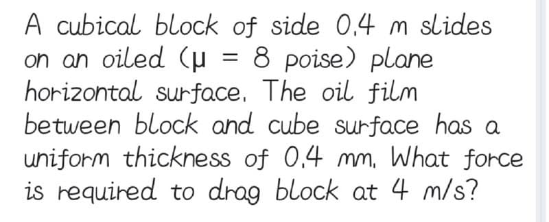 A cubical block of side 0.4 m slides
on an oiled (μ = 8 poise) plane
horizontal surface. The oil film
between block and cube surface has a
uniform thickness of 0.4 mm. What force
is required to drag block at 4 m/s?