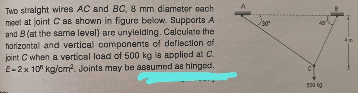 Two straight wires AC and BC, 8 mm diameter each
meet at joint C as shown in figure below. Supports A
and B (at the same level) are unyielding. Calculate the
horizontal and vertical components of deflection of
joint C when a vertical load of 500 kg is applied at C.
E = 2 x 106 kg/cm². Joints may be assumed as hinged.
ODL
A
30°
C
45°
500 kg
B
4m