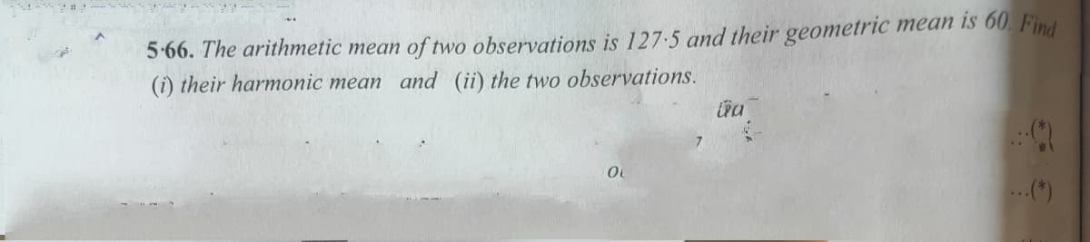 5-66. The arithmetic mean of two observations is 127-5 and their geometric mean is 60. Find
(i) their harmonic mean and (ii) the two observations.
.(*)
