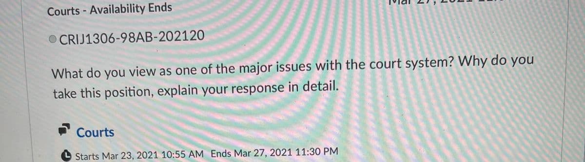 Courts - Availability Ends
O CRIJ1306-98AB-202120
What do you view as one of the major issues with the court system? Why do you
take this position, explain your response in detail.
Courts
Starts Mar 23, 2021 10:55 AM Ends Mar 27, 2021 11:30 PM
