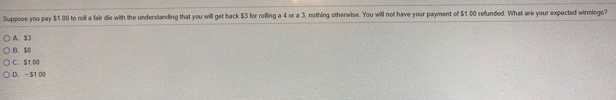 Suppose you pay $1.00 to roll a fair die with the understanding that you will get back $3 for rolling a 4 or a 3, nothing otherwise. You will not have your payment of $1.00 refunded. What are your expected winnings?
O A. $3
O B. $0
O C. $1.00
O D. - $1.00
