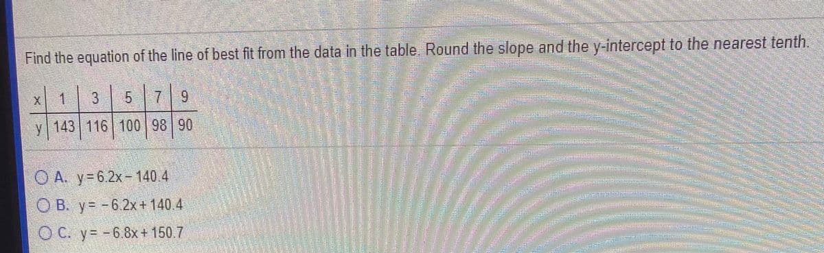 Find the equation of the line of best fit from the data in the table. Round the slope and the y-intercept to the nearest tenth.
6.
y 143 116 100 98 90
O A. y=6.2x- 140 4
O B. y= -6 2x+140 4
O C. y= -6.8x+150.7
