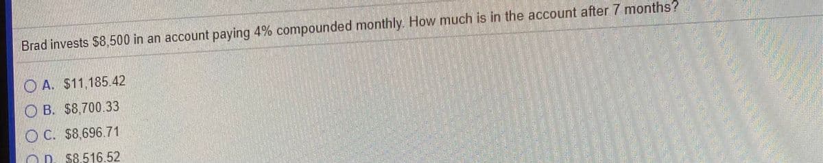 Brad invests $8,500 in an account paying 4% compounded monthly How much is in the account after 7 months?
O A. S11,185.42
O B. $8,700,33
O C. $8,696.71
O D. $8.516.52
