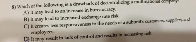 8) Which of the following is a drawback of decentralizing a multinational company?
A) It may lead to an increase in bureaucracy.
B) It may lead to increased exchange rate risk.
C) It creates less responsiveness to the needs of a subunit's customers, suppliers, and
employees.
D It may result in lack of control and results in increasing risk.
