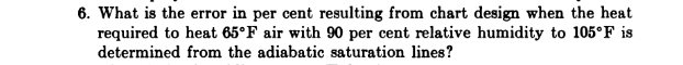 6. What is the error in per cent resulting from chart design when the heat
required to heat 65°F air with 90 per cent relative humidity to 105°F is
determined from the adiabatic saturation lines?