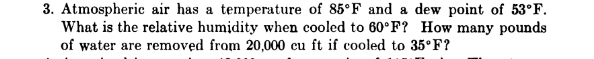 3. Atmospheric air has a temperature of 85°F and a dew point of 53°F.
What is the relative humidity when cooled to 60°F? How many pounds
of water are removed from 20,000 cu ft if cooled to 35°F?