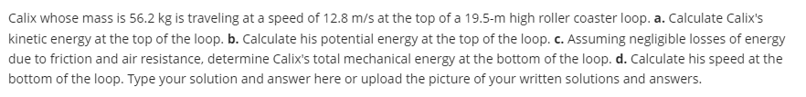 Calix whose mass is 56.2 kg is traveling at a speed of 12.8 m/s at the top of a 19.5-m high roller coaster loop. a. Calculate Calix's
kinetic energy at the top of the loop. b. Calculate his potential energy at the top of the loop. c. Assuming negligible losses of energy
due to friction and air resistance, determine Calix's total mechanical energy at the bottom of the loop. d. Calculate his speed at the
bottom of the loop. Type your solution and answer here or upload the picture of your written solutions and answers.
