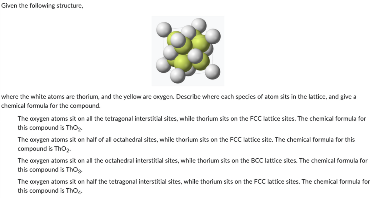 Given the following structure,
where the white atoms are thorium, and the yellow are oxygen. Describe where each species of atom sits in the lattice, and give a
chemical formula for the compound.
The oxygen atoms sit on all the tetragonal interstitial sites, while thorium sits on the FCC lattice sites. The chemical formula for
this compound is ThO2.
The oxygen atoms sit on half of all octahedral sites, while thorium sits on the FCC lattice site. The chemical formula for this
compound is ThO₂.
The oxygen atoms sit on all the octahedral interstitial sites, while thorium sits on the BCC lattice sites. The chemical formula for
this compound is ThO3.
The oxygen atoms sit on half the tetragonal interstitial sites, while thorium sits on the FCC lattice sites. The chemical formula for
this compound is ThO4.