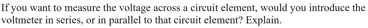 If you want to measure the voltage across a circuit element, would you introduce the
voltmeter in series, or in parallel to that circuit element? Explain.