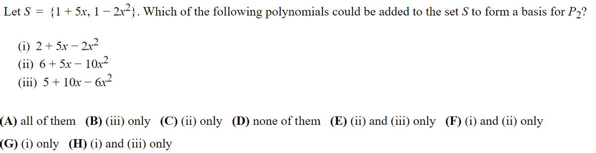 Let S =
{1 + 5x, 1 – 2x²}. Which of the following polynomials could be added to the set S to form a basis for P2?
(i) 2 + 5x – 2²
(i) 6 + 5х — 10х2
(i) 5 + 10х — бх2
(A) all of them (B) (iii) only (C) (ii) only (D) none of them (E) (ii) and (iii) only (F) (i) and (ii) only
(G) (i) only (H) (i) and (iii) only
