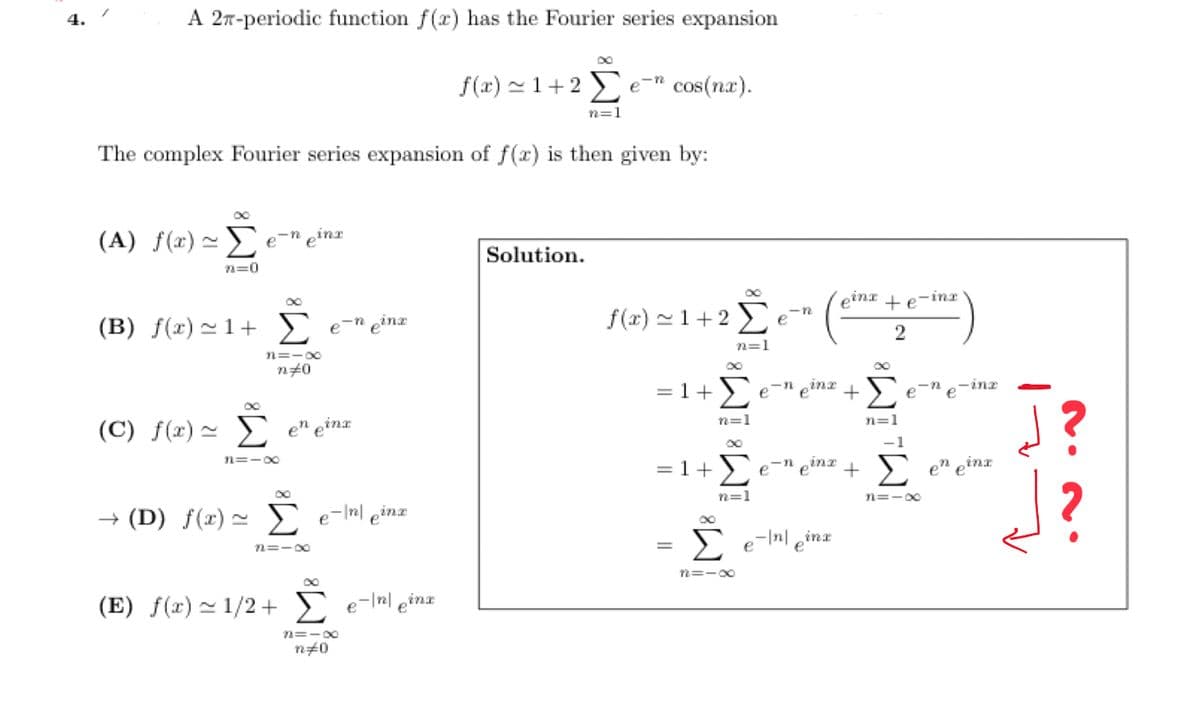 4.
A 2-periodic function f(x) has the Fourier series expansion
(A) f(x) ~ e-n einz
The complex Fourier series expansion of f(x) is then given by:
n=0
00
(B) f(x)=1+ Σ e-n einz
3=-∞
n#0
(C) f(x) = Σ
n=-00
en einx
→ (D) f(x)~ e-In einz
72=18
DO
(E) f(x)~1/2+ Σ e-\n\ einx
f(x)=1+2e cos(nx).
82=18
n#0
n=1
Solution.
f(x)=1+2e
n=1
=1+Σ
=
n=1
=1+Σ
n=1
-12
e-n pinz
einx te inz
2
-n
e einx +Σ
n=1
Č Σ en ein
inx
12=-∞0
∞o
e
-inx
+ Σ en eina
n=-00
J?
J?