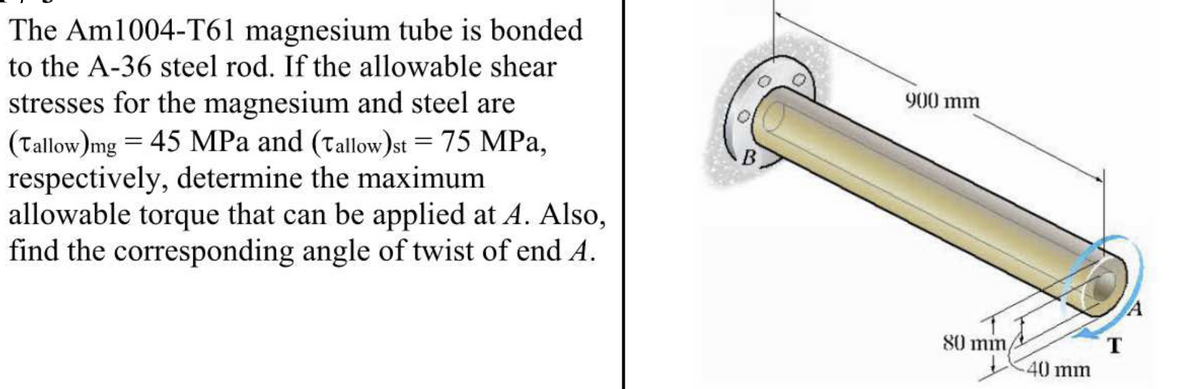 The Am1004-T61 magnesium tube is bonded
to the A-36 steel rod. If the allowable shear
stresses for the magnesium and steel are
(Tallow)mg = 45 MPa and (Tallow)st = 75 MPa,
respectively, determine the maximum
allowable torque that can be applied at A. Also,
find the corresponding angle of twist of end A.
B
900 mm
80 mm,
40 mm
T