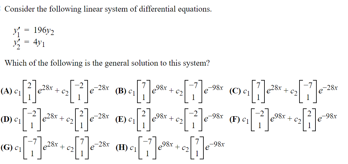 Consider the following linear system of differential equations.
=
Y{ 196y2
1/₂2 4y1
Which of the following is the general solution to this system?
-28x
98x
-98x
(C)
-28x
e
©₂[1]²+ e[ 1 ] ²
e28x
{^»>«[i]«²³ + e[ ³ ]«² «®»«[i]*³*+«₂[1]e™
e28x
(B)
(A) C₁
1
98x
-98x
e
-28.x
e
(F)
®₂[i]*+s[i]* ®₂[i]**+s[i]c* ®₂[i]+a[i]*
(E)
(D) 1
98x
-98x
-28x
e
28x
+ c₂
e (H) c1
c₁[1]
[1]
(G) 1
[1]
0₂ [11]₁-98x
+ c₂