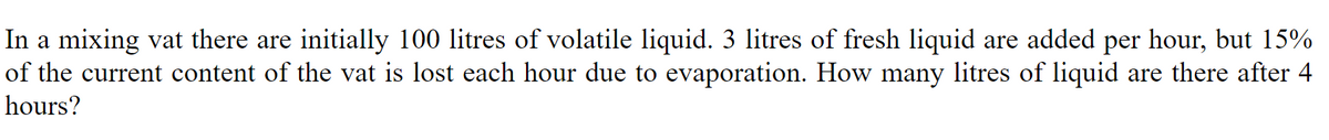 In a mixing vat there are initially 100 litres of volatile liquid. 3 litres of fresh liquid are added per hour, but 15%
of the current content of the vat is lost each hour due to evaporation. How many litres of liquid are there after 4
hours?
