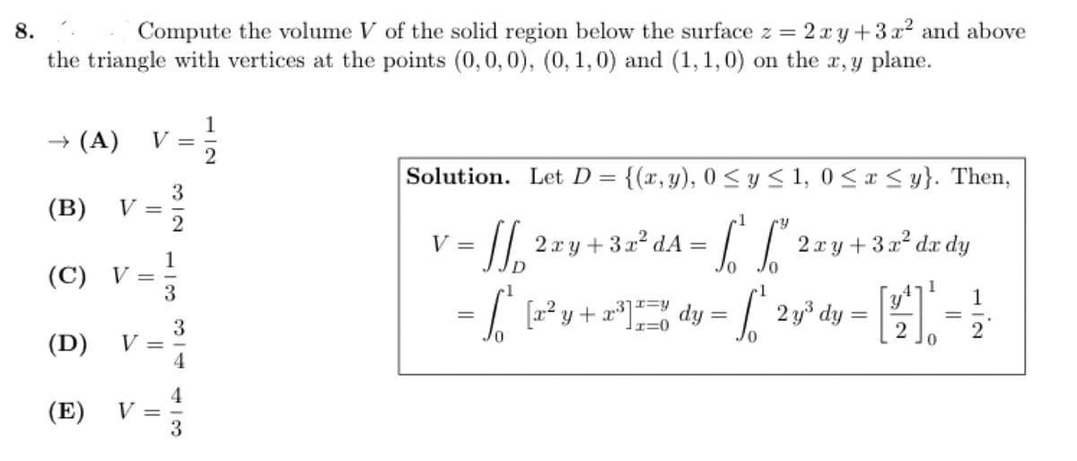 8.
Compute the volume V of the solid region below the surface z = 2xy +3x² and above
the triangle with vertices at the points (0, 0, 0), (0, 1, 0) and (1, 1, 0) on the x, y plane.
→ (A) V
(B) V =
(C) V
(D) V
(E)
=
V
=
||
=
312
3
414 416
1
Solution. Let D = {(x, y), 0 ≤ y ≤ 1, 0≤x≤ y}. Then,
1
V= /[ 2xy +32²dA= [[ 2xy +3a²dr dy
= 6²
1
= [₁²₁ [2² y + 2²³¹] dy =
| 2y³ dy = [4] = ²
0
ال