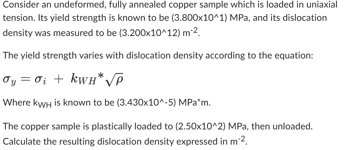 Consider an undeformed, fully annealed copper sample which is loaded in uniaxial
tension. Its yield strength is known to be (3.800x10^1) MPa, and its dislocation
density was measured to be (3.200x10^12) m-².
The yield strength varies with dislocation density according to the equation:
Oy = 0; + kwн* √P
i
Where KWH is known to be (3.430x10^-5) MPa*m.
The copper sample is plastically loaded to (2.50x10^2) MPa, then unloaded.
Calculate the resulting dislocation density expressed in m-².