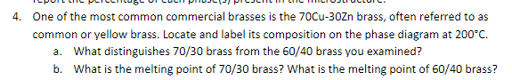 4. One of the most common commercial brasses is the 70Cu-30Zn brass, often referred to as
common or yellow brass. Locate and label its composition on the phase diagram at 200°C.
a. What distinguishes 70/30 brass from the 60/40 brass you examined?
b. What is the melting point of 70/30 brass? What is the melting point of 60/40 brass?