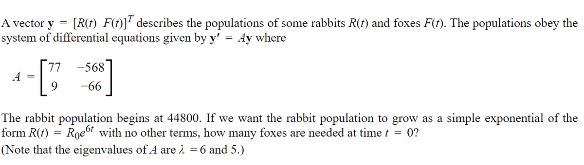 A vector y =
[R(t) F(t)]¹ describes the populations of some rabbits R(t) and foxes F(t). The populations obey the
system of differential equations given by y' = Ay where
77 -568
A =
9
-66
form R(t)
The rabbit population begins at 44800. If we want the rabbit population to grow as a simple exponential of the
Roet with no other terms, how many foxes are needed at time t = 0?
(Note that the eigenvalues of A are λ = 6 and 5.)
=