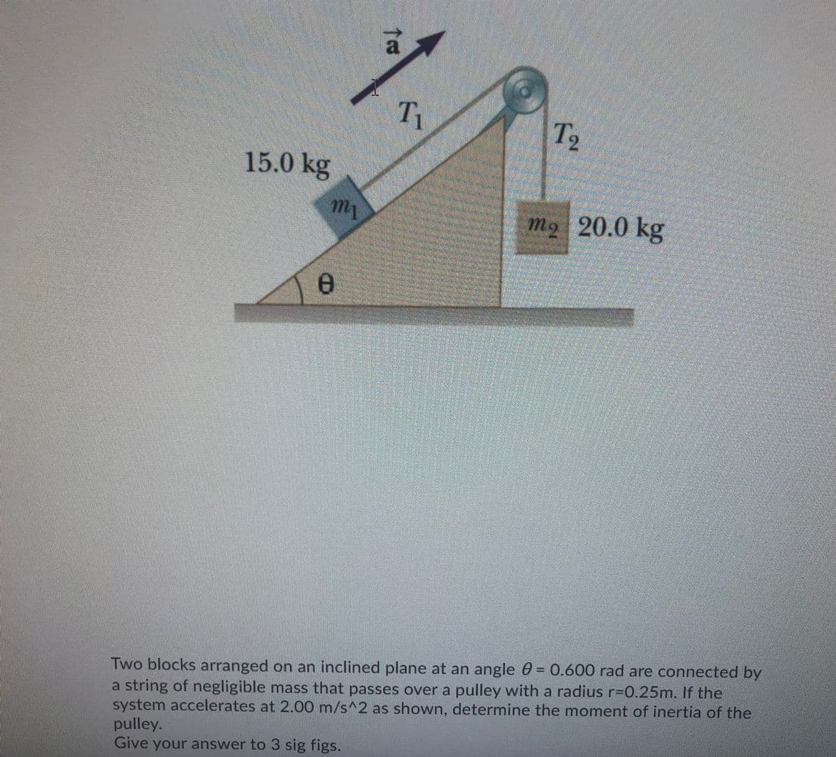 Ti
T2
15.0 kg
my
mo 20.0 kg
Two blocks arranged on an inclined plane at an angle 0 = 0.600 rad are connected by
a string of negligible mass that passes over a pulley with a radius r%3D0.25m. If the
system accelerates at 2.00 m/s^2 as shown, determine the moment of inertia of the
pulley.
Give your answer to 3 sig figs.
