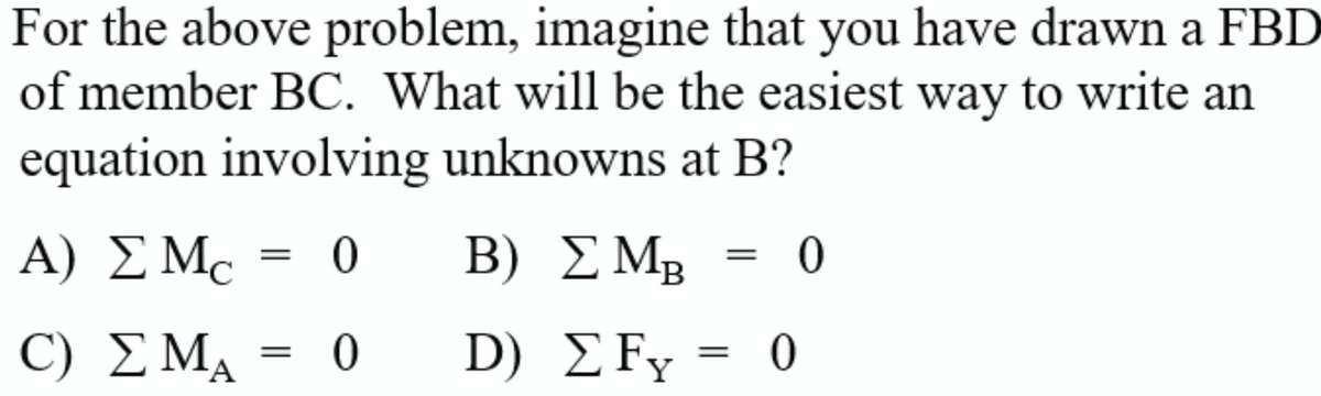 For the above problem, imagine that you have drawn a FBD
of member BC. What will be the easiest way to write an
equation involving unknowns at B?
A) ΣΜΕ
C) ΣΜΑ
=
0
0
Β)
D)
ΣΜp = 0
—
ΣFy = 0