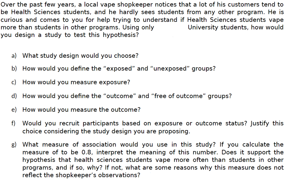 Over the past few years, a local vape shopkeeper notices that a lot of his customers tend to
be Health Sciences students, and he hardly sees students from any other program. He is
curious and comes to you for help trying to understand if Health Sciences students vape
more than students in other programs. Using only
University students, how would
you design a study to test this hypothesis?
a) What study design would you choose?
b) How would you define the "exposed" and "unexposed" groups?
c) How would you measure exposure?
d) How would you define the "outcome" and "free of outcome" groups?
e) How would you measure the outcome?
f) Would you recruit participants based on exposure or outcome status? Justify this
choice considering the study design you are proposing.
g) What measure of association would you use in this study? If you calculate the
measure of to be 0.8, interpret the meaning of this number. Does it support the
hypothesis that health sciences students vape more often than students in other
programs, and if so, why? If not, what are some reasons why this measure does not
reflect the shopkeeper's observations?