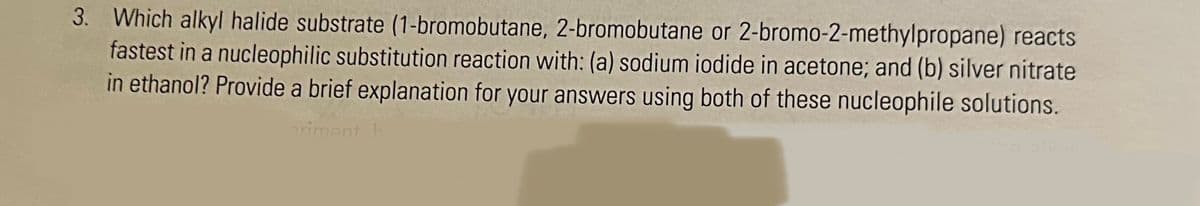 3. Which alkyl halide substrate (1-bromobutane, 2-bromobutane or 2-bromo-2-methylpropane) reacts
fastest in a nucleophilic substitution reaction with: (a) sodium iodide in acetone; and (b) silver nitrate
in ethanol? Provide a brief explanation for your answers using both of these nucleophile solutions.
priment