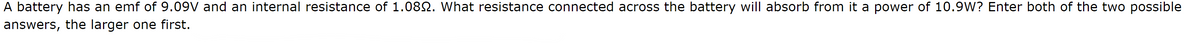 A battery has an emf of 9.09V and an internal resistance of 1.080. What resistance connected across the battery will absorb from it a power of 10.9W? Enter both of the two possible
answers, the larger one first.