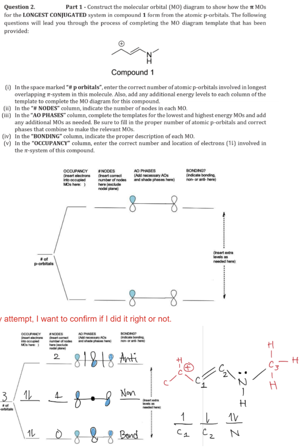 Question 2.
Part 1 - Construct the molecular orbital (MO) diagram to show how the π MOS
for the LONGEST CONJUGATED system in compound 1 form from the atomic p-orbitals. The following
questions will lead you through the process of completing the MO diagram template that has been
provided:
Compound 1
(i) In the space marked "# p orbitals", enter the correct number of atomic p-orbitals involved in longest
overlapping -system in this molecule. Also, add any additional energy levels to each column of the
template to complete the MO diagram for this compound.
(ii) In the "# NODES" column, indicate the number of nodes in each MO.
(iii) In the "AO PHASES" column, complete the templates for the lowest and highest energy MOs and add
any additional MOs as needed. Be sure to fill in the proper number of atomic p-orbitals and correct
phases that combine to make the relevant MOS.
(iv) In the "BONDING” column, indicate the proper description of each MO.
(v) In the "OCCUPANCY" column, enter the correct number and location of electrons (11) involved in
the π-system of this compound.
# of
p-orbitals
OCCUPANCY
(insert electrons
into occupied
#NODES
MOS here:)
(Insert correct
number of nodes
here (exclude
nodal plane)
AO PHASES
(Add necessary AOS
and shade phases here)
BONDING?
(indicate bonding,
non-or anti-here)
y attempt, I want to confirm if I did it right or not.
3
#of
orbitals
OCCUPANCY
(Insert electrons
into occupied
MOs here:)
ル
1L
#NODES
(Insert correct
number of nodes
here (exclude
nodal plane)
2
AO PHASES
(Add necessary AOs
and shade phases here)
BONDING?
(indicate bonding
non-or and-here)
81818 Anti
+ 8 вод
Non
08
8 Bond
(Insert extra
levels as
needed here)
(Insert extra
levels as
needed here)
:2-1
H
11V
C1
Сг
N
H
H