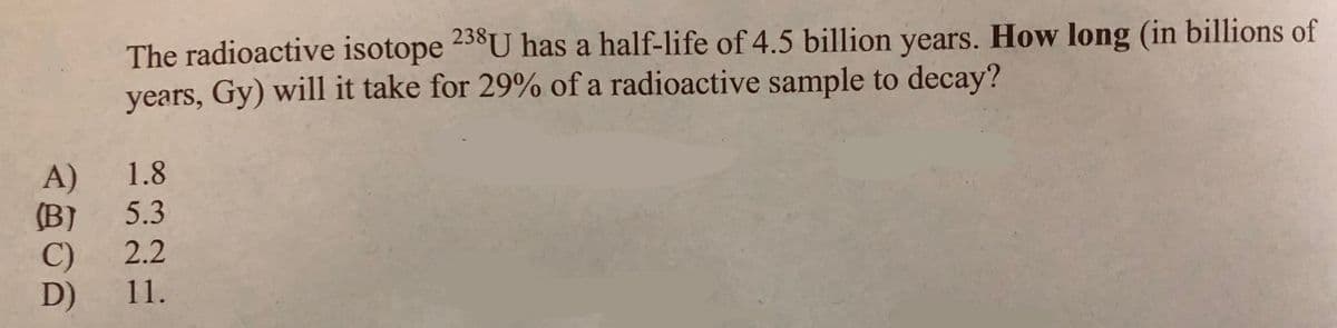 The radioactive isotope 238U has a half-life of 4.5 billion years. How long (in billions of
years, Gy) will it take for 29% of a radioactive sample to decay?
A)
1.8
(B) 5.3
C) 2.2
D)
11.