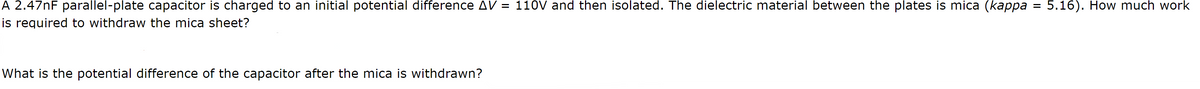 A 2.47nF parallel-plate capacitor is charged to an initial potential difference AV = 110V and then isolated. The dielectric material between the plates is mica (kappa
is required to withdraw the mica sheet?
What is the potential difference of the capacitor after the mica is withdrawn?
=
5.16). How much work