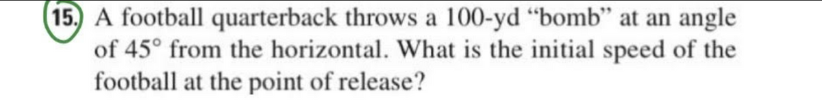 15.) A football quarterback throws a 100-yd "bomb" at an angle
of 45° from the horizontal. What is the initial speed of the
football at the point of release?