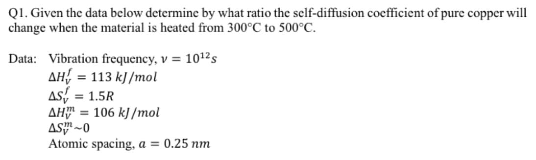 Q1. Given the data below determine by what ratio the self-diffusion coefficient of pure copper will
change when the material is heated from 300°C to 500°C.
Data: Vibration frequency, v = 10¹² s
AH = 113 kJ/mol
AST = 1.5R
ΔΗΰ = 106 kJ/mol
AS~0
Atomic spacing, a = 0.25 nm